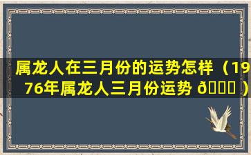 属龙人在三月份的运势怎样（1976年属龙人三月份运势 🍀 ）